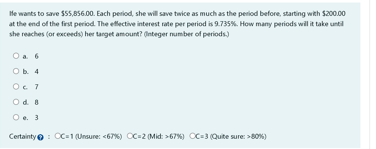 Ife wants to save $55,856.00. Each period, she will save twice as much as the period before, starting with $200.00
at the end of the first period. The effective interest rate per period is 9.735%. How many periods will it take until
she reaches (or exceeds) her target amount? (Integer number of periods.)
a.
b. 4
O c.
6
e.
7
d. 8
3
Certainty OC=1 (Unsure: <67%) OC=2 (Mid: >67%) OC=3 (Quite sure: >80%)