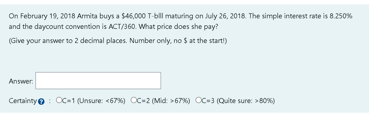 On February 19, 2018 Armita buys a $46,000 T-blll maturing on July 26, 2018. The simple interest rate is 8.250%
and the daycount convention is ACT/360. What price does she pay?
(Give your answer to 2 decimal places. Number only, no $ at the start!)
Answer:
Certainty OC=1 (Unsure: <67%) OC=2 (Mid: >67%) OC=3 (Quite sure: >80%)