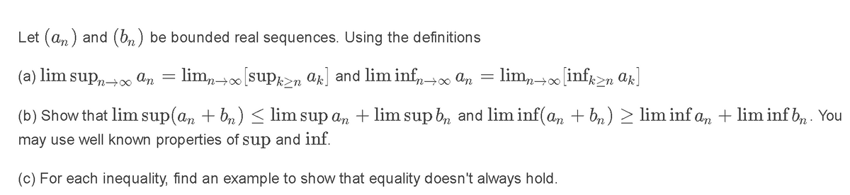 Let (an) and (bn) be bounded real sequences. Using the definitions
(а)
lim
supn+0
An
= lim (sup>n ak] and lim inf→ an = lim,+0 infr>n ak]
(b) Show that lim sup(an + bn) < lim sup an + lim sup b, and lim inf(a, + br) > lim inf an + lim inf b, . You
may use well known properties of sup and inf.
(c) For each inequality, find an example to show that equality doesn't always hold.
