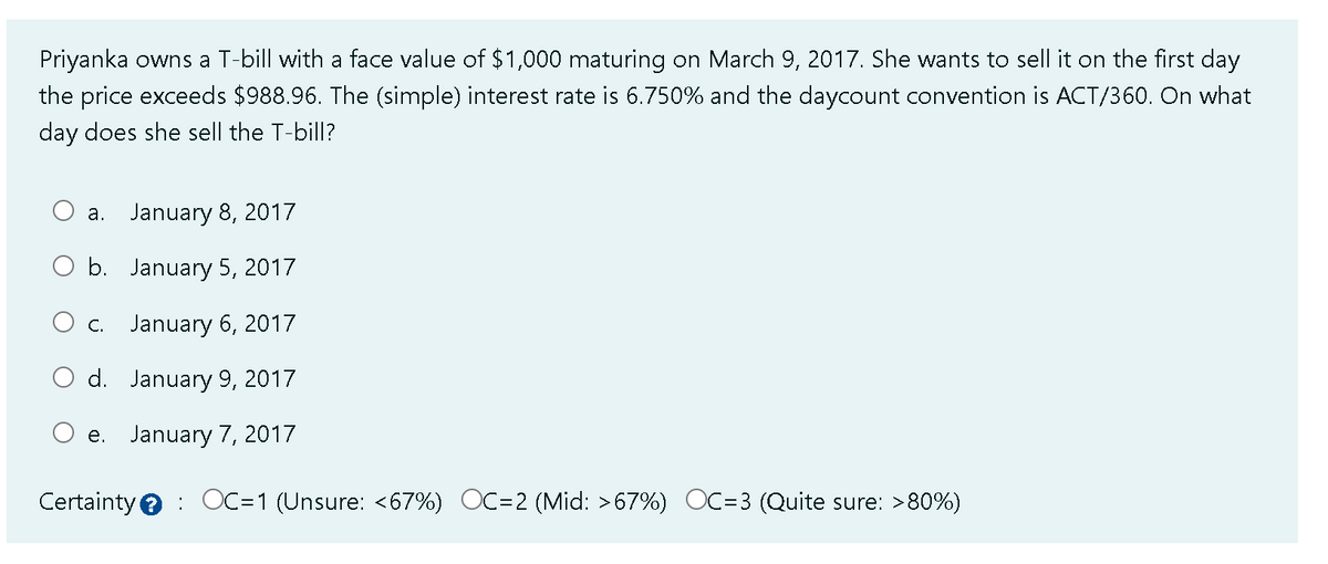 Priyanka owns a T-bill with a face value of $1,000 maturing on March 9, 2017. She wants to sell it on the first day
the price exceeds $988.96. The (simple) interest rate is 6.750% and the daycount convention is ACT/360. On what
day does she sell the T-bill?
a. January 8, 2017
O b.
January 5, 2017
O c. January 6, 2017
d. January 9, 2017
e. January 7, 2017
Certainty OC=1 (Unsure: <67%) OC=2 (Mid: >67%) OC=3 (Quite sure: >80%)