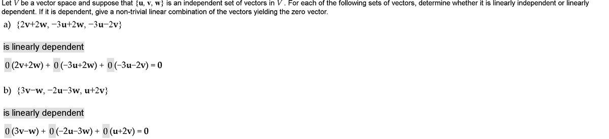 Let V be a vector space and suppose that {u, v, w} is an independent set of vectors in V. For each of the following sets of vectors, determine whether it is linearly independent or linearly
dependent. If it is dependent, give a non-trivial linear combination of the vectors yielding the zero vector.
a) {2v+2w, -3u+2w, -3u-2v}
is linearly dependent
0 (2v+2w) + 0 (-3u+2w) + 0 (-3u-2v) = 0
b) {3v-w, -2u-3w, u+2v}
is linearly dependent
0 (3v-w) + 0 (-2u-3w) + 0 (u+2v) = 0
