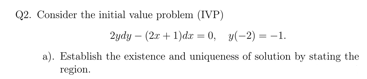 Q2. Consider the initial value problem (IVP)
2ydy – (2x + 1)dx = 0, y(-2) = -1.
a). Establish the existence and uniqueness of solution by stating the
region.
