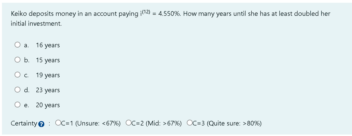 Keiko deposits money in an account paying ¡(¹2) = 4.550%. How many years until she has at least doubled her
initial investment.
16 years
O b. 15 years
19 years
d. 23 years
20 years
a.
C.
e.
Certainty OC=1 (Unsure: <67%) OC=2 (Mid: >67%) OC=3 ( Quite sure: >80%)