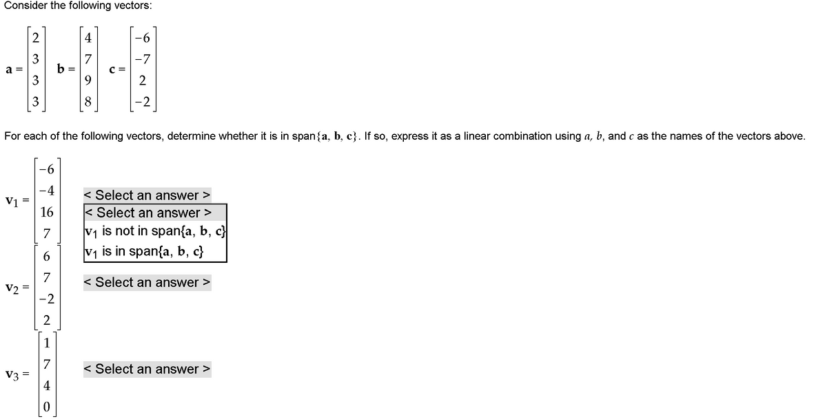 Consider the following vectors:
2
4
9-
7
3
b
-7
2
3
-2
For each of the following vectors, determine whether it is in span{a, b, c}. If so, express it as a linear combination using a, b, and c as the names of the vectors above.
--
-4
< Select an answer >
V1
16
< Select an answer >
V1 is not in span{a, b, c}
V1 is in span{a, b, c}
7
6
7
V2 =
-2
< Select an answer >
2
1
7
V3 =
< Select an answer >
3.
II
||
