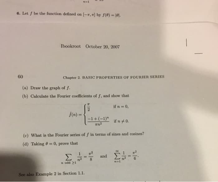 n=1
6. Let f be the function defined on (-7, "] by f(0) = |0|.
%3!
Ibookroot October 20, 2007
60
Chapter 2. BASIC PROPERTIES OF FOURIER SERIES
(a) Draw the graph of f.
(b) Calculate the Fourier coefficients of f, and show that
if n = 0,
j(n) = .
%3D
-1+ (-1)"
if n +0.
(c) What is the Fourier series of f in terms of sines and cosines?
(d) Taking 0 = 0, prove that
Σ
and
%3D
n odd 21
See also Example 2 in Section 1.1.
|
