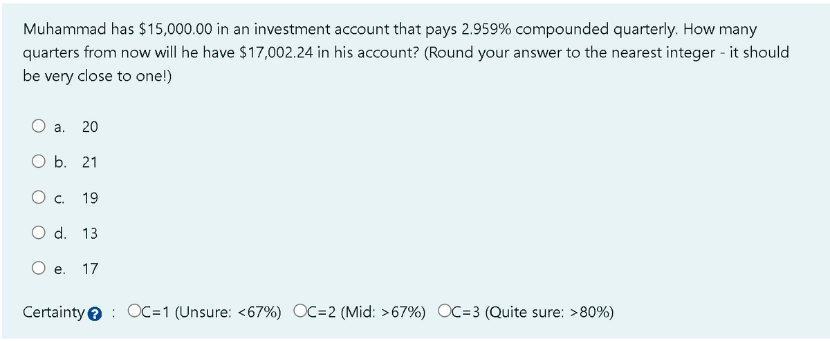 Muhammad has $15,000.00 in an investment account that pays 2.959% compounded quarterly. How many
quarters from now will he have $17,002.24 in his account? (Round your answer to the nearest integer - it should
be very close to one!)
a. 20
O b. 21
O
C. 19
d. 13
e.
17
Certainty OC=1 (Unsure: <67%) OC=2 (Mid: >67%) OC=3 (Quite sure: >80%)