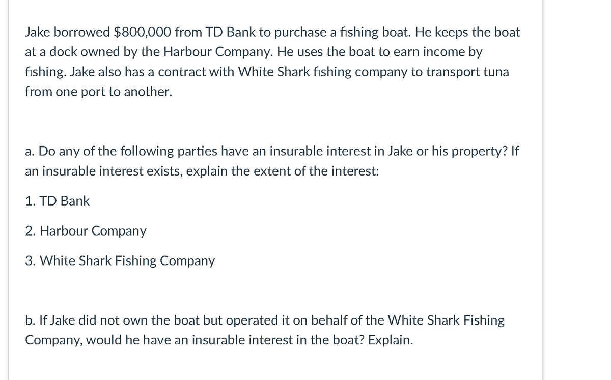 Jake borrowed $800,000 from TD Bank to purchase a fishing boat. He keeps the boat
at a dock owned by the Harbour Company. He uses the boat to earn income by
fishing. Jake also has a contract with White Shark fishing company to transport tuna
from one port to another.
a. Do any of the following parties have an insurable interest in Jake or his property? If
an insurable interest exists, explain the extent of the interest:
1. TD Bank
2. Harbour Company
3. White Shark Fishing Company
b. If Jake did not own the boat but operated it on behalf of the White Shark Fishing
Company, would he have an insurable interest in the boat? Explain.
