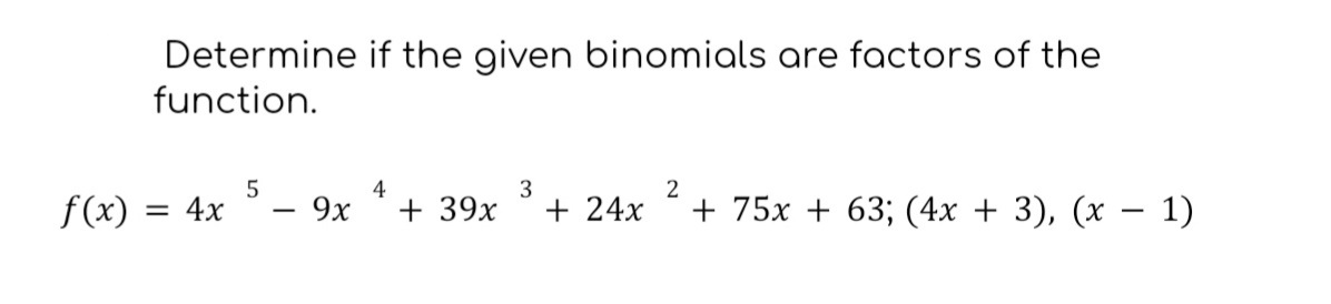 **Determine if the given binomials are factors of the function.**

\[ f(x) = 4x^5 - 9x^4 + 39x^3 + 24x^2 + 75x + 63 \]

Determine if the binomials \( (4x + 3) \) and \( (x - 1) \) are factors of the function.

**Explanation:**

To determine if a binomial is a factor of a given polynomial function, use the Factor Theorem. According to this theorem, a binomial \( (x - c) \) is a factor of the polynomial \( f(x) \) if and only if \( f(c) = 0 \).

For the given binomials:

1. **Binomial \( (4x + 3) \):**
   - Rewrite the binomial in the form \( (x - c) \) by solving \( 4x + 3 = 0 \), giving \( x = -\frac{3}{4} \).
   - Substitute \( x = -\frac{3}{4} \) into the function \( f(x) \) to check if \( f\left(-\frac{3}{4}\right) = 0 \).

2. **Binomial \( (x - 1) \):**
   - The binomial is already in the form \( (x - c) \), with \( c = 1 \).
   - Substitute \( x = 1 \) into the function \( f(x) \) to check if \( f(1) = 0 \).

This process will determine if each binomial is a factor of the polynomial function \( f(x) \).