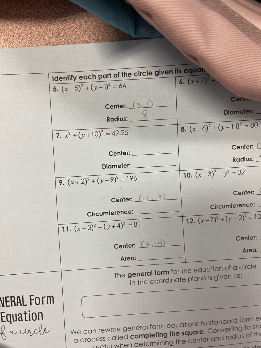 Identify each part of the circle given its equan
5. (x-5)²+(y-1)² = 64
6. (x+7)².
NERAL Form
Equation
f a circle
Center: (5,1)
Radius:
8
7. x² + (y +10)² = 42.25
Center:
Diameter:
9. (x+2)² + (y+9)² = 196
Center: (-2,-9)
Circumference:
11. (x-3)²+(y+4)² = 81
Center: (3.-4)
Area:
+
Cenic..
Diameter:
8. (x-6)² + (y +11)² = 80
Center: C
Radius:
10. (x-3)² + y² = 32
Center:
Circumference:
12. (x+7)² + (y + 2)² = 10
Center:
Area:
The general form for the equation of a circle
in the coordinate plane is given as:
We can rewrite general form equations to standard form ed
a process called completing the square. Converting to sta
Useful when determining the center and radius of the
sta