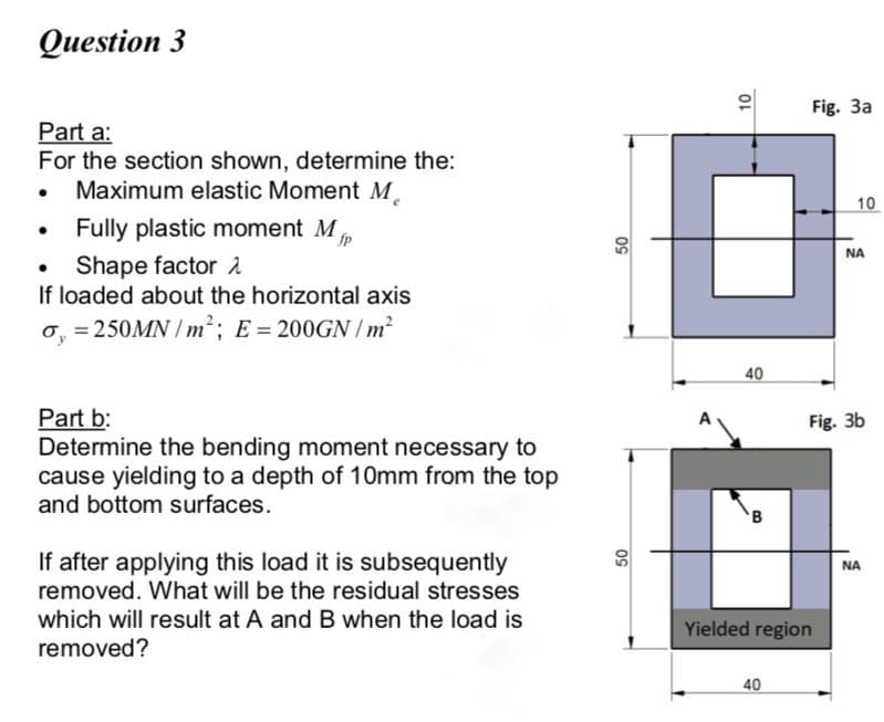 Оиestion 3
Fig. 3a
Part a:
For the section shown, determine the:
Maximum elastic Moment M
10
Fully plastic moment Mp
NA
Shape factor 2
If loaded about the horizontal axis
o, = 250MN / m²; E = 200GN /m²
40
Part b:
Determine the bending moment necessary to
cause yielding to a depth of 10mm from the top
and bottom surfaces.
Fig. 3b
If after applying this load it is subsequently
removed. What will be the residual stresses
NA
which will result at A andB when the load is
removed?
Yielded region
40
09
09
