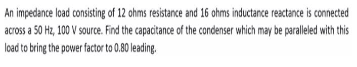 An impedance load consisting of 12 ohms resistance and 16 ohms inductance reactance is connected
across a 50 Hz, 100 V source. Find the capacitance of the condenser which may be paralleled with this
load to bring the power factor to 0.80 leading.