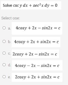 Solve csc y dx + sec²x dy = 0
Select one:
O a 4cosy + 2x - sin2x = c
O b. 4cosy + 2x + sin2x = c
O c. 2cosy + 2x - sin2x = c
O d.
4cosy-2x - sin2x = c
O e 2cosy + 2x + sin2x = c