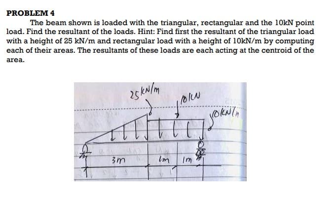 PROBLEM 4
The beam shown is loaded with the triangular, rectangular and the 10kN point
load. Find the resultant of the loads. Hint: Find first the resultant of the triangular load
with a height of 25 kN/m and rectangular load with a height of 10kN/m by computing
each of their areas. The resultants of these loads are each acting at the centroid of the
area.
25kN/m
TT.
3m
Im
/OILN
JoRNin