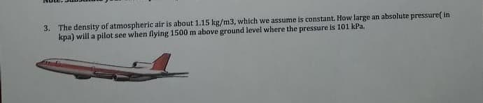 3. The density of atmospheric air is about 1.15 kg/m3, which we assume is constant. How large an absolute pressure( in
kpa) will a pilot see when flying 1500 m above ground level where the pressure is 101 kPa.
