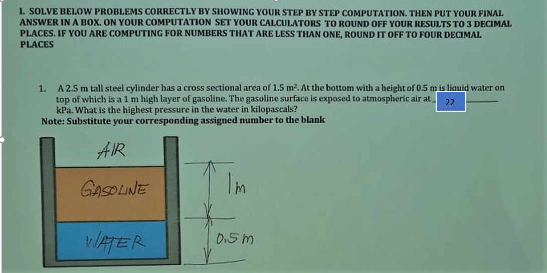 1. SOLVE BELOW PROBLEMS CORRECTLY BY SHOWING YOUR STEP BY STEP COMPUTATION. THEN PUT YOUR FINAL
ANSWER INA BOX. ON YOUR COMPUTATION SET YOUR CALCULATORS TO ROUND OFF YOUR RESULTS TO 3 DECIMAL
PLACES. IF YOU ARE COMPUTING FOR NUMBERS THAT ARE LESS THAN ONE, ROUND IT OFF TO FOUR DECIMAL
PLACES
1.
A 2.5 m tall steel cylinder has a cross sectional area of 1.5 m2. At the bottom with a height of 0.5 m is liauid water on
top of which is a 1 m high layer of gasoline. The gasoline surface is exposed to atmospheric air at
kPa. What is the highest pressure in the water in kilopascals?
Note: Substitute your corresponding assigned number to the blank
22
AIR
GASOLINE
WATER
0.5 m
