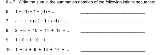 6 – 7: Write the sum in the summation notation of the following infinite sequence:
6.
1+ (-1) + 1 + (-1) + ...
7.
-1 + 1 + (-1) + 1 + (-1) + ...
8.
2 + 6 + 10 + 14 + 18 +
...
9.
1 +0 + 1 +0 + 1 + ...
10. 1 + 5 + 9 + 13 + 17 + ...
