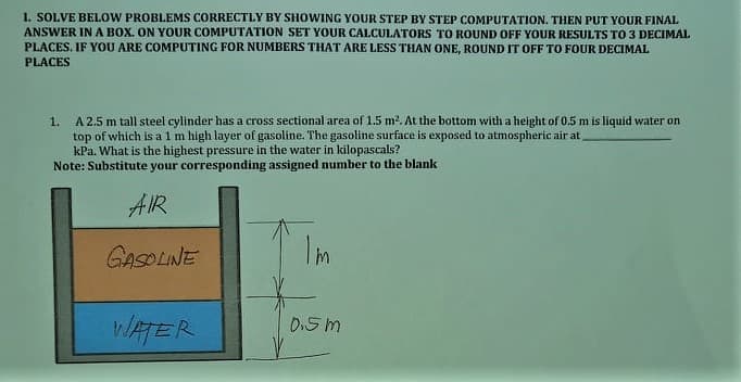 1. SOLVE BELOW PROBLEMS CORRECTLY BY SHOWING YOUR STEP BY STEP COMPUTATION. THEN PUT YOUR FINAL
ANSWER INA BOX. ON YOUR COMPUTATION SET YOUR CALCULATORS TO ROUND OFF YOUR RESULTS TO 3 DECIMAL
PLACES. IF YOU ARE COMPUTING FOR NUMBERS THAT ARE LESS THAN ONE, ROUND IT OFF TO FOUR DECIMAL
PLACES
1. A 2.5 m tall steel cylinder has a cross sectional area of 1.5 m2. At the bottom with a height of 0.5 m is liquid water on
top of which is a 1 m high layer of gasoline. The gasoline surface is exposed to atmospheric air at
kPa. What is the highest pressure in the water in kilopascals?
Note: Substitute your corresponding assigned number to the blank
AIR
GASOLINE
I'm
WATER
D.5 m
