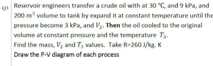 Reservoir engineers transfer a crude oil with at 30 °C, and 9 kPa, and
Q3
200 m³ volume to tank by expand it at constant temperature until the
pressure become 3 kPa, and V2. Then the oil cooled to the original
volume at constant pressure and the temperature T3.
Find the mass, V2 and T3 values. Take R=260 J/kg. K
Draw the P-V diagram of each process
