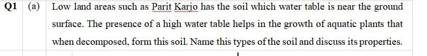 Q1
(a) Low land areas such as Parit Karjo has the soil which water table is near the ground
surface. The presence of a high water table helps in the growth of aquatic plants that
when decomposed, form this soil. Name this types of the soil and discuss its properties.
