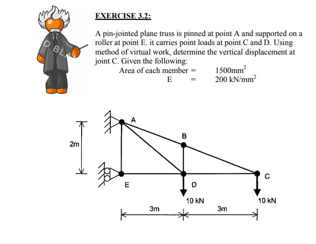 EXERCISE 3.2:
A pin-jointed plane truss is pinned at point A and supported on
roller at point E. it carries point loads at point C and D. Using
method of virtual work, determine the vertical displacement at
joint C. Given the following:
BL
Area of each member
E
1500mm
200 kN/mm
2m
C
E
D
10 kN
10 kN
3m
3m
B.
