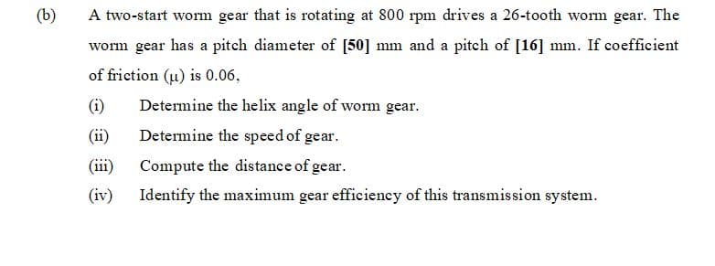 (b)
A two-start worm gear that is rotating at 800 rpm drives a 26-tooth worm gear. The
worm gear has a pitch diameter of [50] mm and a pitch of [16] mm. If coefficient
of friction (u) is 0.06,
(i)
Determine the helix angle of worm gear.
(ii)
Determine the speed of gear.
(iii)
Compute the distance of gear.
(iv)
Identify the maximum gear efficiency of this transmission system.
