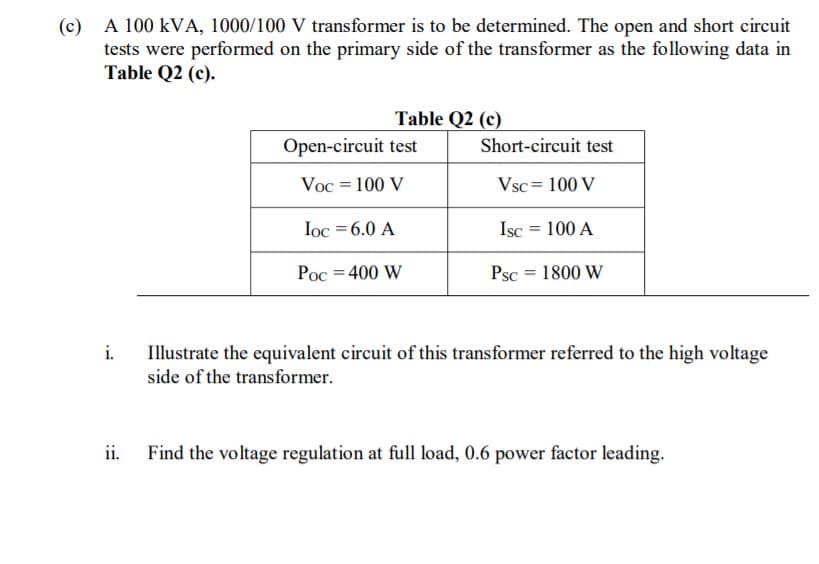 (c) A 100 kVA, 1000/100 V transformer is to be determined. The open and short circuit
tests were performed on the primary side of the transformer as the following data in
Table Q2 (c).
Table Q2 (c)
Open-circuit test
Short-circuit test
Voc = 100 V
Vsc = 100 V
Ioc = 6.0 A
Isc
100 A
Poc = 400 W
Psc = 1800 W
i.
Illustrate the equivalent circuit of this transformer referred to the high voltage
side of the transformer.
ii.
Find the voltage regulation at full load, 0.6 power factor leading.
