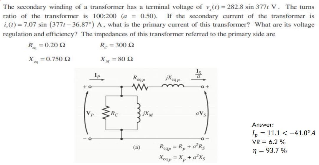 The secondary winding of a transformer has a terminal voltage of v,(t) 282.8 sin 377t V. The turns
ratio of the transformer is 100:200 (a = 0.50).
If the secondary current of the transformer is
i,(1) = 7.07 sin (377t- 36.87°) A, what is the primary current of this transformer? What are its voltage
regulation and efficiency? The impedances of this transformer referred to the primary side are
R = 0.20 2
R = 300 Q
= 0.750 2
X = 80 2
Ip
Reap
jXeap
RC
jXM
aVs
Answer:
= 11.1 < -41.0°A
p =
VR = 6.2 %
Reap = R, + aRS
Xegp = X, + a²Xs
(a)
n = 93.7 %
