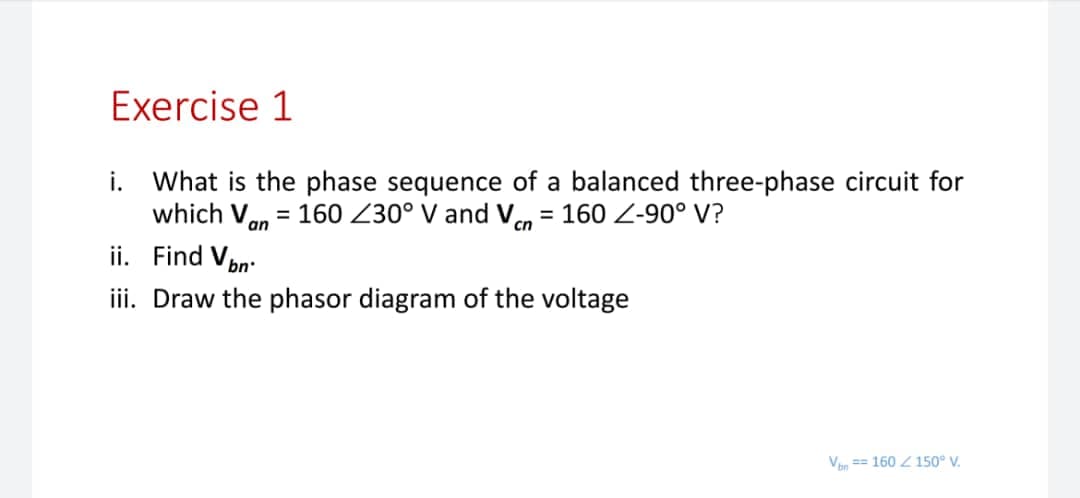 Exercise 1
i. What is the phase sequence of a balanced three-phase circuit for
which Van = 160 Z30° V and V = 160 Z-90° V?
ii. Find Von:
%3D
cn
iii. Draw the phasor diagram of the voltage
Van == 160 Z 150° V.
