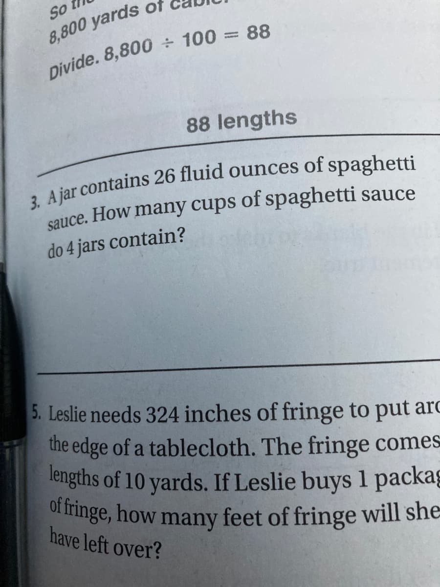 Sot
of fringe, how many feet of fringe will she=
8,800 yards of
Divide. 8,800 ÷ 100 = 88
88 lengths
sauce. How many cups of spaghetti sauce
do 4 jars contain?
5. Leslie needs 324 inches of fringe to put arC
the edge of a tablecloth. The fringe comes
lengths of 10 yards. If Leslie buys 1 packag
of fringe, how many feet of fringe will she
have left over?
