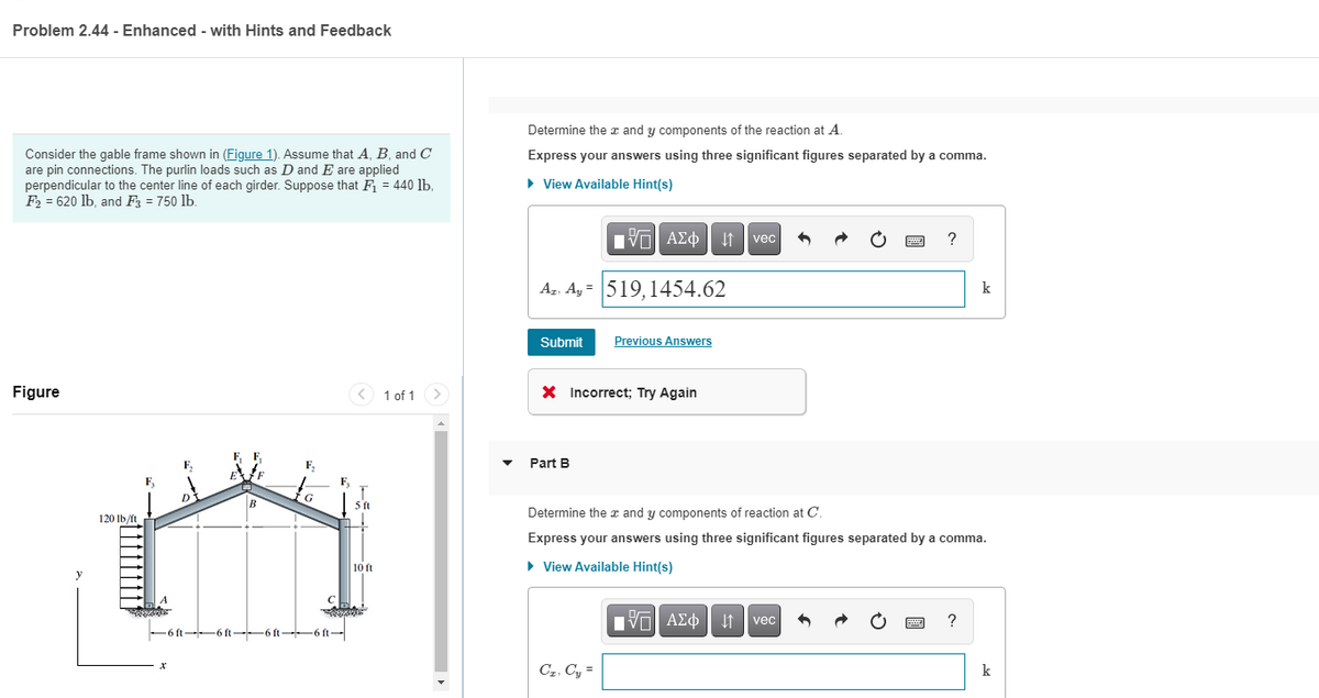 Problem 2.44 - Enhanced - with Hints and Feedback
Determine the x and y components of the reaction at A.
Consider the gable frame shown in (Figure 1). Assume that A, B, and C
are pin connections. The purlin loads such as D and E are applied
perpendicular to the center line of each girder. Suppose that F = 440 lb,
F2 = 620 lb, and F = 750 lb.
Express your answers using three significant figures separated by a comma.
• View Available Hint(s)
vec
?
Az. A, = 519,1454.62
k
Submit
Previous Answers
Figure
< 1 of 1
X Incorrect; Try Again
Part B
F,
F,
B
G
5ft
120 lb/ft
Determine the x and y components of reaction at C.
Express your answers using three significant figures separated by a comma.
• View Available Hint(s)
10 ft
Vol AEo It vec
?
-6 ft-6 ft-6 ft-6 ft-
C2, Cy =
k
