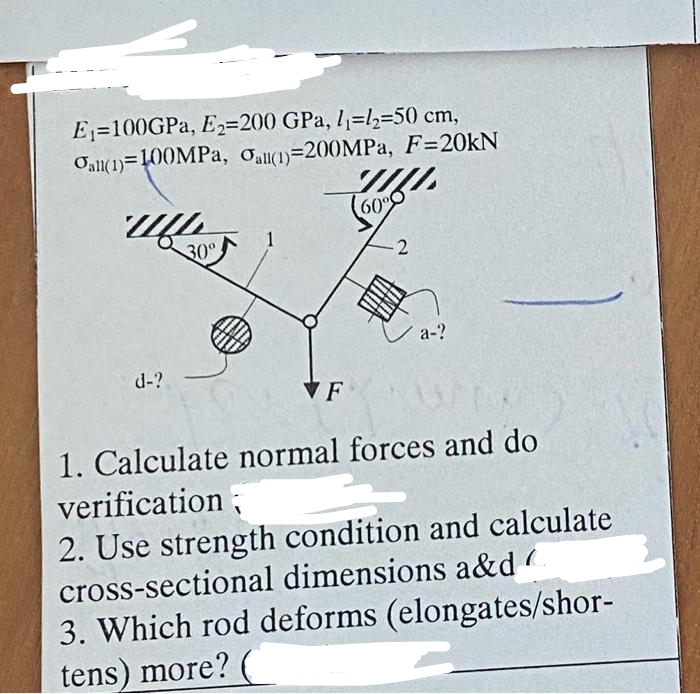 E₁=100GPa, E₂-200 GPa, 1₁-1₂-50 cm,
Oall(1) 100MPa, Oall(1)-200MPa, F=20kN
www
d-?
30°
1
VF
TILL
60%
-2
a-?
1. Calculate normal forces and do
verification;
2. Use strength condition and calculate
cross-sectional dimensions a&d
3. Which rod deforms (elongates/shor-
tens) more?