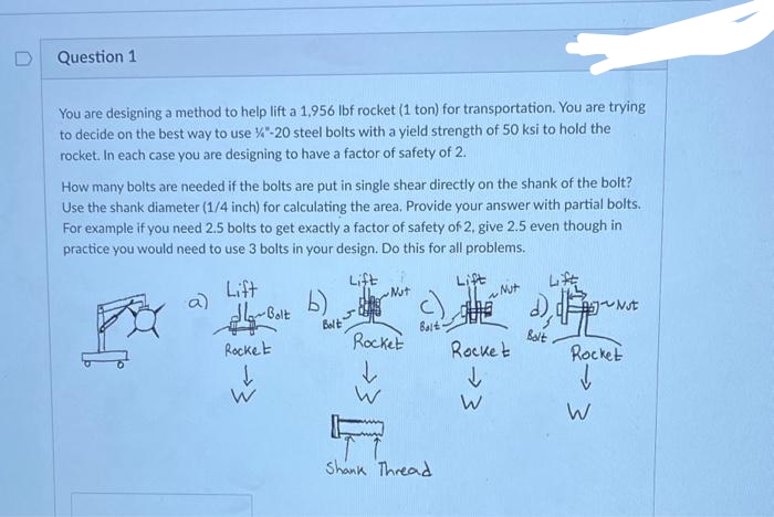 Question 1
You are designing a method to help lift a 1,956 lbf rocket (1 ton) for transportation. You are trying
to decide on the best way to use "-20 steel bolts with a yield strength of 50 ksi to hold the
rocket. In each case you are designing to have a factor of safety of 2.
How many bolts are needed if the bolts are put in single shear directly on the shank of the bolt?
Use the shank diameter (1/4 inch) for calculating the area. Provide your answer with partial bolts.
For example if you need 2.5 bolts to get exactly a factor of safety of 2, give 2.5 even though in
practice you would need to use 3 bolts in your design. Do this for all problems.
a)
Lift
Golt-مالی
Rocket
↓
W
Bolt
Lift :
Not
Rocket
↓
W
Balt
Shank Thread
Lift
QUE
Rocket
↓
W
Nut
d) Not
Bolt
Rocket
↓
W