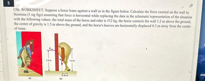 5
USE WORKSHEET: Suppose a horse leans against a wall as in the figure below. Calculate the force exerted on the wall in
Newtons (3 sig figs) assuming that force is horizontal while replacing the data in the schematic representation of the situation
with the following values: the total mass of the horse and rider is 512 kg, the horse contacts the wall 1.2 m above the ground,
the center of gravity is 1.5 m above the ground, and the horse's hooves are horizontally displaced 0.3 m away from the center
of mass.
(A)
12m
0.35 m
(0)
1.4m
202