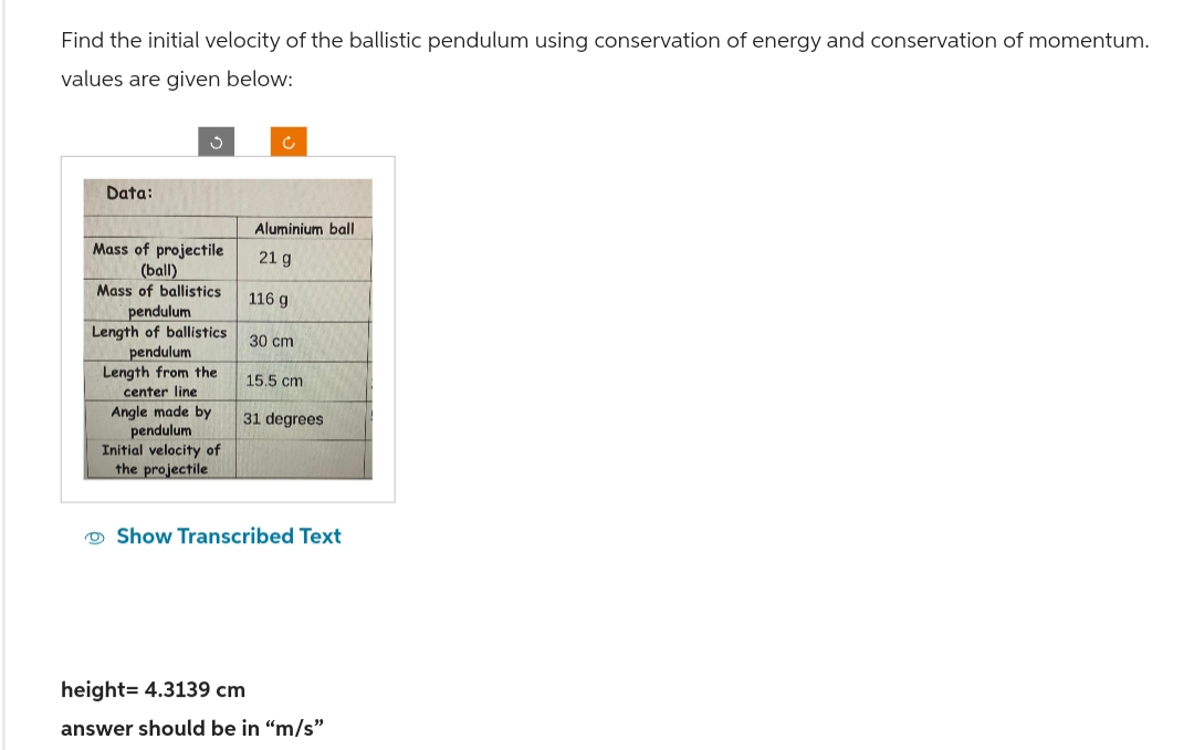 Find the initial velocity of the ballistic pendulum using conservation of energy and conservation of momentum.
values are given below:
Data:
S
Mass of projectile
(ball)
Mass of ballistics
pendulum
Length of ballistics
pendulum
Length from the
center line
Angle made by
pendulum
Initial velocity of
the projectile
Ć
Aluminium ball
21 g
116 g
30 cm
15.5 cm
31 degrees
Show Transcribed Text
height= 4.3139 cm
answer should be in "m/s"