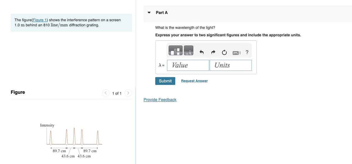 The figure(Figure 1) shows the interference pattern on a screen
1.0 m behind an 810 line/mm diffraction grating.
Figure
Intensity
89.7 cm
H
89.7 cm
43.6 cm 43.6 cm
v
1 of 1
Part A
What is the wavelength of the light?
Express your answer to two significant figures and include the appropriate units.
X =
O
Value
Submit
Provide Feedback
Request Answer
Units