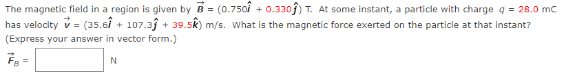 The magnetic field in a region is given by B = (0.750 + 0.330) T. At some instant, a particle with charge q = 28.0 mC
has velocity ✓ = (35.61 + 107.3ĵ + 39.5k) m/s. What is the magnetic force exerted on the particle at that instant?
(Express your answer in vector form.)
N