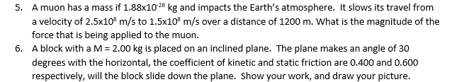 5. A muon has a mass if 1.88x10-28 kg and impacts the Earth's atmosphere. It slows its travel from
a velocity of 2.5x10³ m/s to 1.5x10³ m/s over a distance of 1200 m. What is the magnitude of the
force that is being applied to the muon.
6. A block with a M = 2.00 kg is placed on an inclined plane. The plane makes an angle of 30
degrees with the horizontal, the coefficient of kinetic and static friction are 0.400 and 0.600
respectively, will the block slide down the plane. Show your work, and draw your picture.