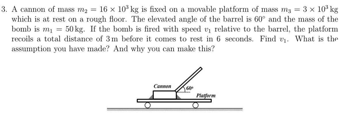 3. A cannon of mass m2 16 × 10³ kg is fixed on a movable platform of mass m3 3 × 10³ kg
which is at rest on a rough floor. The elevated angle of the barrel is 60° and the mass of the
bomb is m₁
50 kg. If the bomb is fired with speed v₁ relative to the barrel, the platform
recoils a total distance of 3 m before it comes to rest in 6 seconds. Find v₁. What is the
assumption you have made? And why you can make this?
=
-
Cannon
60⁰
Platform
-