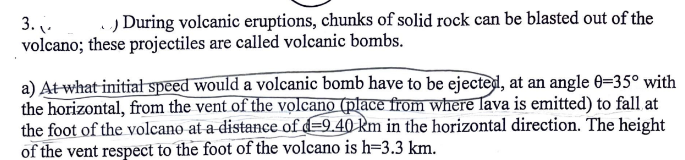 3.
) During volcanic eruptions, chunks of solid rock can be blasted out of the
volcano; these projectiles are called volcanic bombs.
a) At what initial speed would a volcanic bomb have to be ejected, at an angle 0-35° with
the horizontal, from the vent of the volcano (place from where lava is emitted) to fall at
the foot of the volcano at a distance of d-9.40 km in the horizontal direction. The height
of the vent respect to the foot of the volcano is h=3.3 km.