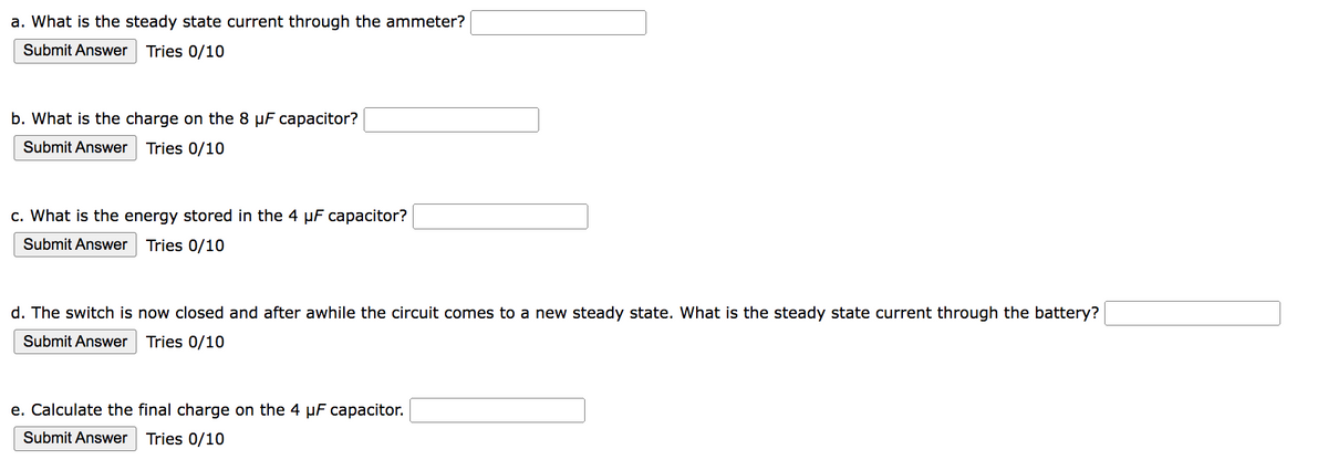 a. What is the steady state current through the ammeter?
Submit Answer Tries 0/10
b. What is the charge on the 8 μF capacitor?
Submit Answer Tries 0/10
c. What is the energy stored in the 4 µF capacitor?
Submit Answer Tries 0/10
d. The switch is now closed and after awhile the circuit comes to a new steady state. What is the steady state current through the battery?
Submit Answer Tries 0/10
e. Calculate the final charge on the 4 μF capacitor.
Submit Answer Tries 0/10