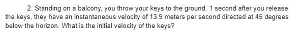 2. Standing on a balcony, you throw your keys to the ground. 1 second after you release
the keys, they have an instantaneous velocity of 13.9 meters per second directed at 45 degrees
below the horizon. What is the initial velocity of the keys?