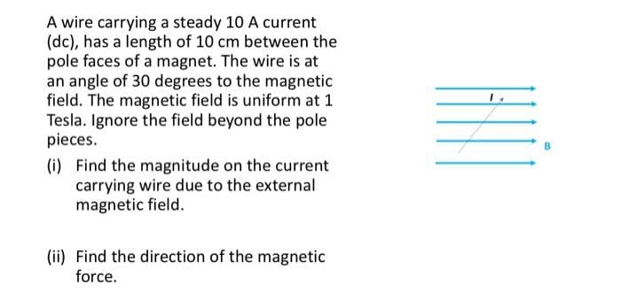 A wire carrying a steady 10 A current
(dc), has a length of 10 cm between the
pole faces of a magnet. The wire is at
an angle of 30 degrees to the magnetic
field. The magnetic field is uniform at 1
Tesla. Ignore the field beyond the pole
pieces.
(i) Find the magnitude on the current
carrying wire due to the external
magnetic field.
(ii) Find the direction of the magnetic
force.