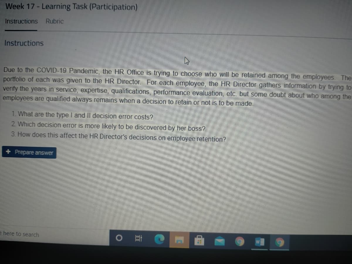 Week 17 - Learning Task (Participation)
Instructions
Rubric
Instructions
Due to the COVID-19 Pandemic, the HR Office is trying to choose who will be retained among the employees The
portfolio of each was given to the HR Director. For each employee, the HR Director gathers information by trying to
verify the years in service, expertise, qualifications, performance evaluation, etc. but some doubt about who among the
employees are qualified always remains when a decision to retain or not is to be made
1. What are the type I and Il decision error costs?
2 Which decision error is more likely to be discovered by her boss?
3. How does this affect the HR Director's decisions on employee retention?
+ Prepare answer
e here to search
1O
