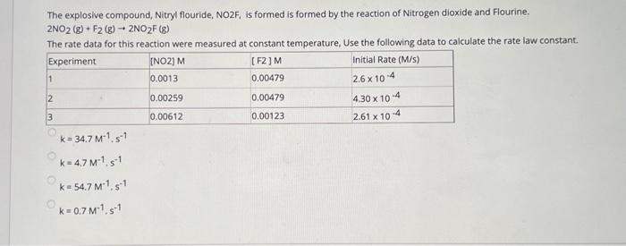 The explosive compound, Nitryl flouride, NO2F, is formed is formed by the reaction of Nitrogen dioxide and Flourine.
2NO2(g) + F2 (g) → 2NO₂F (g)
The rate data for this reaction were measured at constant temperature, Use the following data to calculate the rate law constant.
Experiment
[F2] M
Initial Rate (M/S)
[NO2] M
0.0013
0.00479
2.6 x 10-4
1
2
3
k= 34.7 M-1, s1
k=4.7 M²¹. s-1
k=54.7 M1. s-1
k=0.7 M-1.s-1
0.00259
0.00612
0.00479
0.00123
4.30 x 10-4
2.61 x 10-4