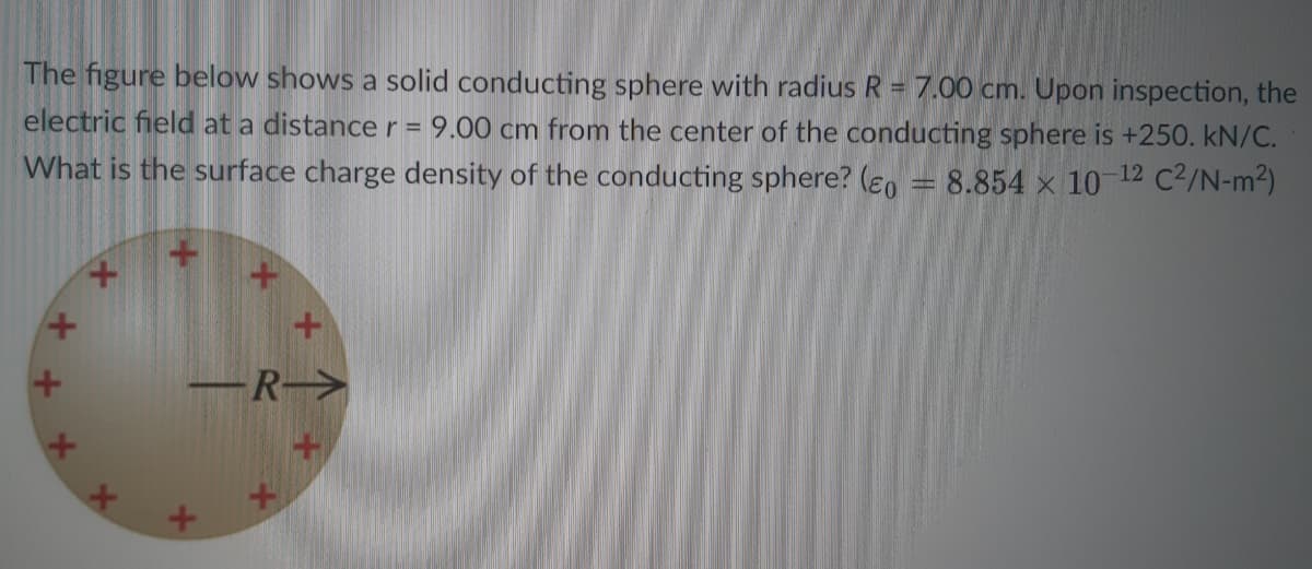 The figure below shows a solid conducting sphere with radius R = 7.00 cm. Upon inspection, the
electric field at a distance r= 9.00 cm from the center of the conducting sphere is +250. kN/C.
What is the surface charge density of the conducting sphere? (en = 8.854 × 10 12 C2/N-m2)
