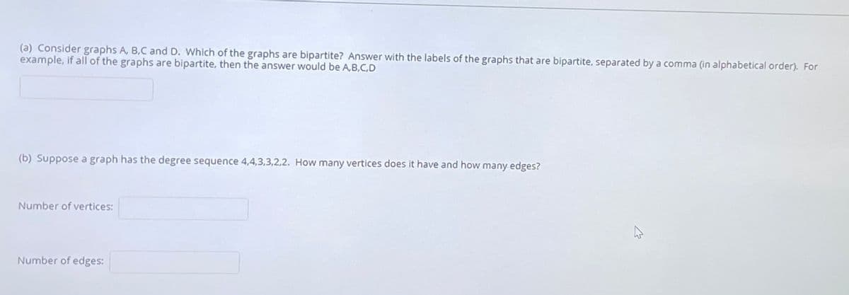 (a) Consider graphs A, B.C and D. Which of the graphs are bipartite? Answer with the labels of the graphs that are bipartite, separated by a comma (in alphabetical order). For
example, if all of the graphs are bipartite, then the answwer would be A,B.C,D
(b) Suppose a graph has the degree sequence 4,4,3,3,2,2. How many vertices does it have and how many edges?
Number of vertices:
Number of edges:
