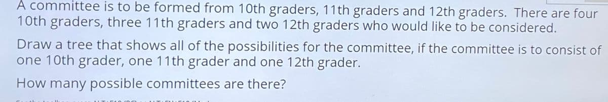 À committee is to be formed from 10th graders, 11th graders and 12th graders. There are four
10th graders, three 11th graders and two 12th graders who would like to be considered.
Draw a tree that shows all of the possibilities for the committee, if the committee is to consist of
one 10th grader, one 11th grader and one 12th grader.
How many possible committees are there?
