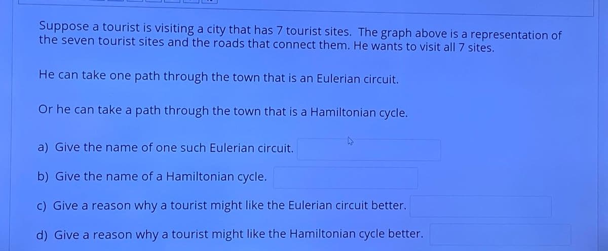 Suppose a tourist is visiting a city that has 7 tourist sites. The graph above is a representation of
the seven tourist sites and the roads that connect them. He wants to visit all 7 sites.
He can take one path through the town that is an Eulerian circuit.
Or he can take a path through the town that is a Hamiltonian cycle.
a) Give the name of one such Eulerian circuit.
b) Give the name of a Hamiltonian cycle.
c) Give a reason why a tourist might like the Eulerian circuit better.
d) Give a reason why a tourist might like the Hamiltonian cycle better.
