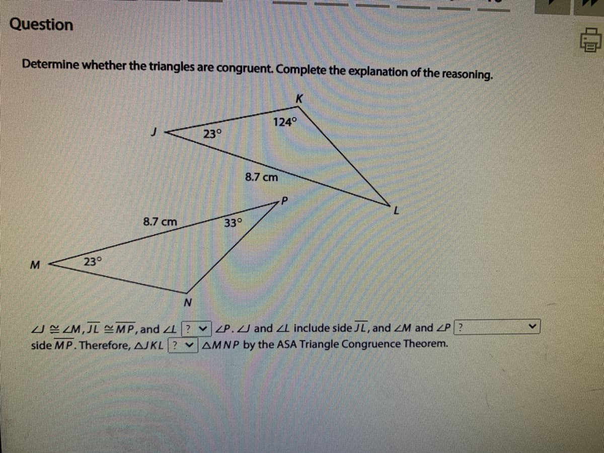 Question
Determine whether the triangles are congruent. Complete the explanation of the reasoning.
K
124°
23°
8.7 cm
8.7 cm
33°
M
23°
UYZM, JL MP, and LI ? v ZP.J and L include side JL, and ZM and ZP?
side MP. Therefore, AJKL
v AMNP by the ASA Triangle Congruence Theorem.
