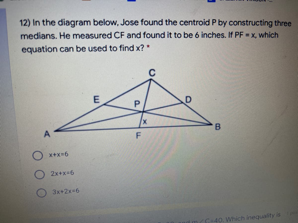 12) In the diagram below, Jose found the centroid P by constructing three
medians. He measured CF and found it to be 6 inches. If PF = x, which
equation can be used to find x? *
C
O x+x=6
O 2x+x=6
3x+2X3D6
1 poir
m/C=40. Which inequality is
